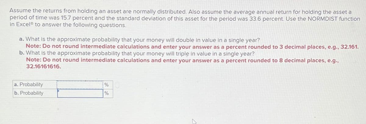 Assume the returns from holding an asset are normally distributed. Also assume the average annual return for holding the asset a
period of time was 15.7 percent and the standard deviation of this asset for the period was 33.6 percent. Use the NORMDIST function
in Excel® to answer the following questions.
a. What is the approximate probability that your money will double in value in a single year?
Note: Do not round intermediate calculations and enter your answer as a percent rounded to 3 decimal places, e.g., 32.161.
b. What is the approximate probability that your money will triple in value in a single year?
Note: Do not round intermediate calculations and enter your answer as a percent rounded to 8 decimal places, e.g.,
32.16161616.
a. Probability
b. Probability
%
%