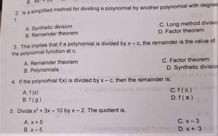 B.
2 Is a simplified method for dividing a polynomial by another polynomial with degree
1.
A. Synthetic division
B. Remainder theorem
C. Long method divisio
D. Factor theorem
3. This implies that if a polynomial is divided by x- c, the remainder is the value of
the polynomial function at c.
A. Remainder theorem
C. Factor theorem
D. Synthetic division
B. Polynomials
4. If the polynomial f(x) is divided by x- c, then the remainder is;
A. f (x)
C.f(c)
D. f ( a)
B. f(g)
5. Divide x? + 3x - 10 by x- 2. The quotient is,
A. x+ 5
C. x- 3
B. x-5
D. x + 3
