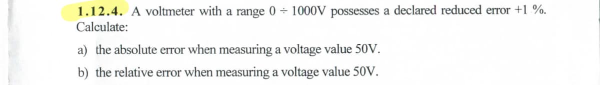 1.12.4. A voltmeter with a range 0 1000V possesses a declared reduced error +1%.
Calculate:
a) the absolute error when measuring a voltage value 50V.
b) the relative error when measuring a voltage value 50V.