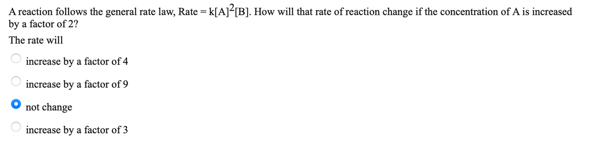 A reaction follows the general rate law, Rate = k[A]<[B]. How will that rate of reaction change if the concentration of A is increased
by a factor of 2?
The rate will
increase by a factor of 4
increase by a factor of 9
not change
increase by a factor of 3
