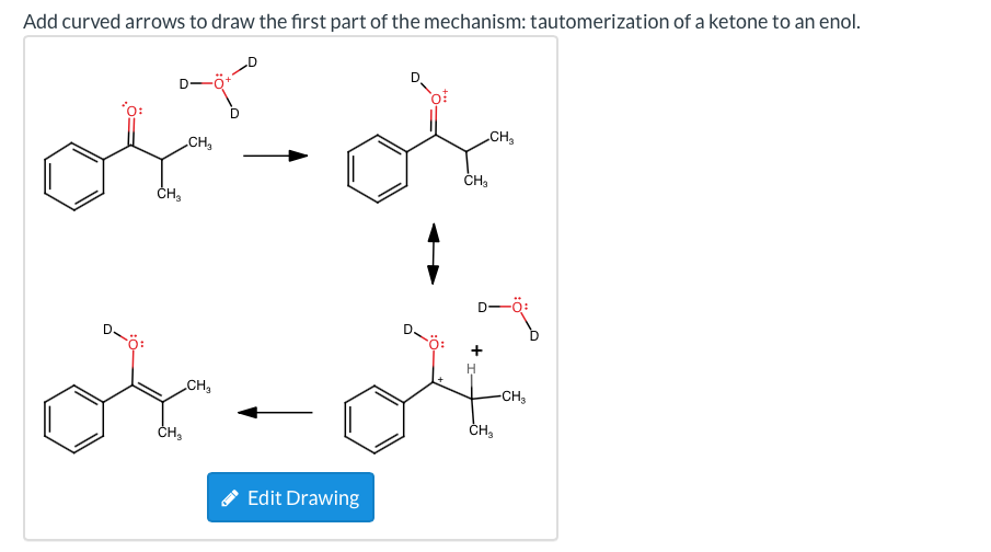 Add curved arrows to draw the first part of the mechanism: tautomerization of a ketone to an enol.
'o:
CH
CH,
ČH,
D-
-ö:
D.
ö:
H
CH,
-CH,
ČH,
ČH,
* Edit Drawing
