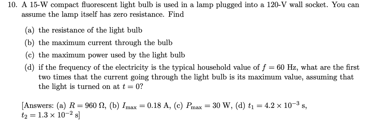 10. A 15-W compact fluorescent light bulb is used in a lamp plugged into a 120-V wall socket. You can
assume the lamp itself has zero resistance. Find
(a) the resistance of the light bulb
(b) the maximum current through the bulb
(c) the maximum power used by the light bulb
(d) if the frequency of the electricity is the typical household value of f = 60 Hz, what are the first
two times that the current going through the light bulb is its maximum value, assuming that
the light is turned on at t = 0?
-3
:
[Answers: (a) R = 960 N, (b) Imax = 0.18 A, (c) Pmax = 30 W, (d) t₁ = 4.2 × 10-³
t2 = 1.3 × 10-² s]
S,