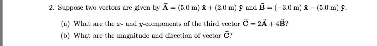 2. Suppose two vectors are given by A = (5.0 m) âx + (2.0 m) ŷ and B = (-3.0 m) âx – (5.0 m) ŷ.
(a) What are the x- and y-components of the third vector C = 2A+4B?
(b) What are the magnitude and direction of vector C?
