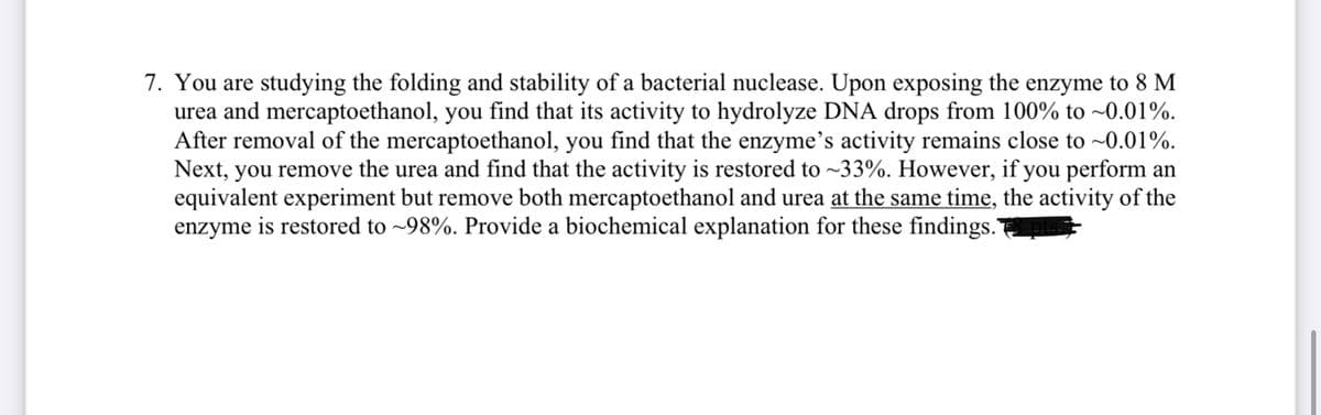 7. You are studying the folding and stability of a bacterial nuclease. Upon exposing the enzyme to 8 M
urea and mercaptoethanol, you find that its activity to hydrolyze DNA drops from 100% to -0.01%.
After removal of the mercaptoethanol, you find that the enzyme's activity remains close to -0.01%.
Next, you remove the urea and find that the activity is restored to ~33%. However, if you perform an
equivalent experiment but remove both mercaptoethanol and urea at the same time, the activity of the
enzyme is restored to ~98%. Provide a biochemical explanation for these findings.