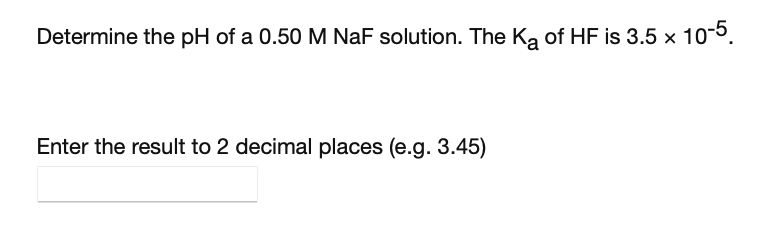 Determine the pH of a 0.50 M NaF solution. The Ka of HF is 3.5 x 10-5.
Enter the result to 2 decimal places (e.g. 3.45)
