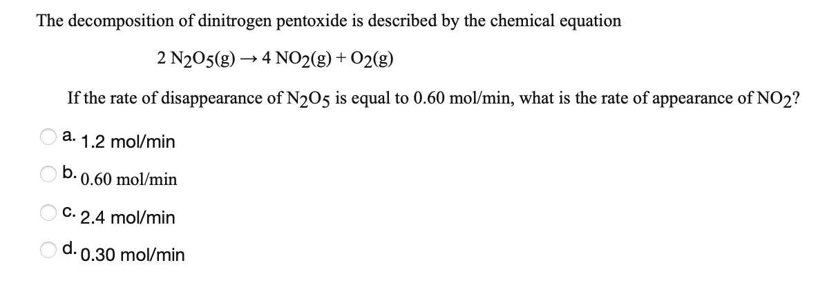 The decomposition of dinitrogen pentoxide is described by the chemical equation
2 N205(g) → 4 NO2(g) + O2(g)
If the rate of disappearance of N205 is equal to 0.60 mol/min, what is the rate of appearance of NO2?
а.
1.2 mol/min
O b.
0.60 mol/min
С.
2.4 mol/min
d.
0.30 mol/min
