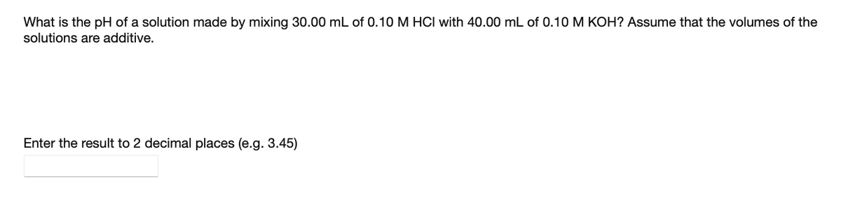 What is the pH of a solution made by mixing 30.00 mL of 0.10 M HCI with 40.00 mL of 0.10 M KOH? Assume that the volumes of the
solutions are additive.
Enter the result to 2 decimal places (e.g. 3.45)
