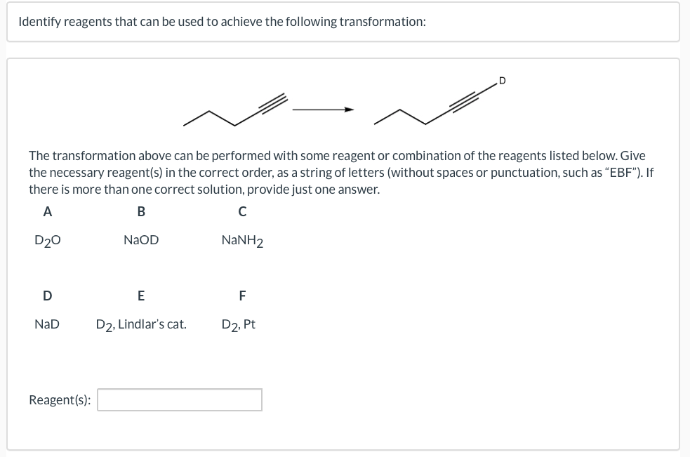 Identify reagents that can be used to achieve the following transformation:
The transformation above can be performed with some reagent or combination of the reagents listed below. Give
the necessary reagent(s) in the correct order, as a string of letters (without spaces or punctuation, such as “EBF"). If
there is more than one correct solution, provide just one answer.
A
В
C
D20
NaOD
NaNH2
E
F
NaD
D2, Lindlar's ca
D2, Pt
Reagent(s):
