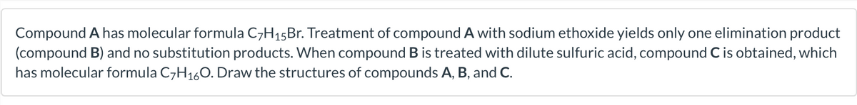 Compound A has molecular formula C7H15B.. Treatment of compound A with sodium ethoxide yields only one elimination product
(compound B) and no substitution products. When compound B is treated with dilute sulfuric acid, compound C is obtained, which
has molecular formula C7H160. Draw the structures of compounds A, B, and C.
