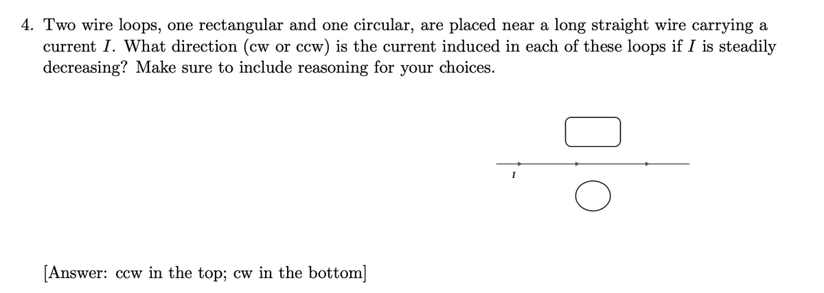 4. Two wire loops, one rectangular and one circular, are placed near a long straight wire carrying a
current I. What direction (cw or ccw) is the current induced in each of these loops if I is steadily
decreasing? Make sure to include reasoning for your choices.
[Answer: ccw in the top; cw in the bottom]
I
O