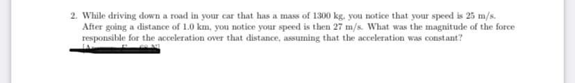 2. While driving down a road in your car that has a mass of 1300 kg, you notice that your speed is 25 m/s.
After going a distance of 1.0 km, you notice your speed is then 27 m/s. What was the magnitude of the force
responsible for the acceleration over that distance, assuming that the acceleration was constant?
