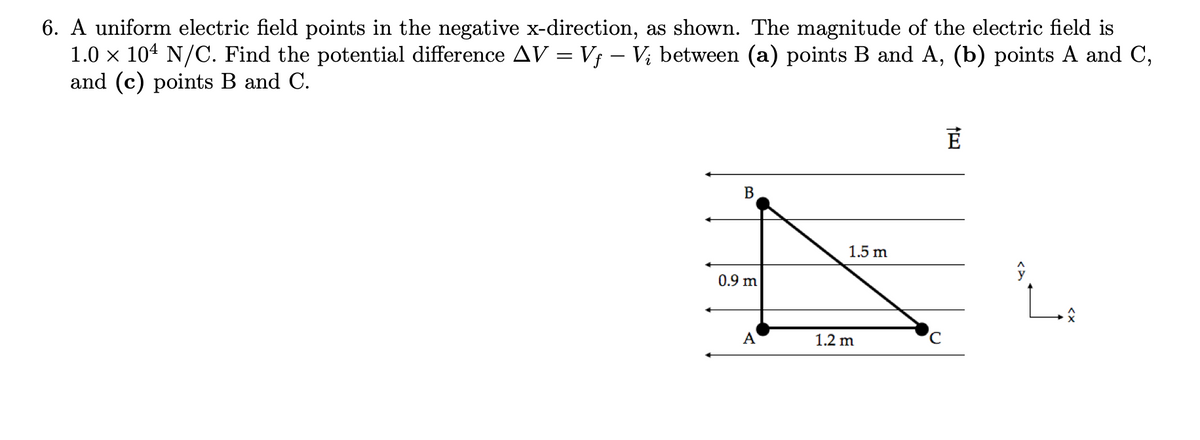 6. A uniform electric field points in the negative x-direction, as shown. The magnitude of the electric field is
1.0 × 104 N/C. Find the potential difference AV = Vƒ – V; between (a) points B and A, (b) points A and C,
and (c) points B and C.
B
0.9 m
A
1.5 m
1.2 m
C
É
Ĵ