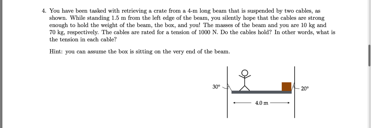 4. You have been tasked with retrieving a crate from a 4-m long beam that is suspended by two cables, as
shown. While standing 1.5 m from the left edge of the beam, you silently hope that the cables are strong
enough to hold the weight of the beam, the box, and you! The masses of the beam and you are 10 kg and
70 kg, respectively. The cables are rated for a tension of 1000 N. Do the cables hold? In other words, what is
the tension in each cable?
Hint: you can assume the box is sitting on the very end of the beam.
30°
20°
4.0 m
