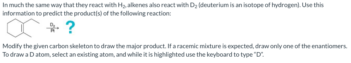 In much the same way that they react with H2, alkenes also react with D2 (deuterium is an isotope of hydrogen). Use this
information to predict the product(s) of the following reaction:
Pt
Modify the given carbon skeleton to draw the major product. If a racemic mixture is expected, draw only one of the enantiomers.
To draw a D atom, select an existing atom, and while it is highlighted use the keyboard to type "D".
