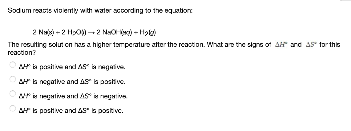 Sodium reacts violently with water according to the equation:
2 Na(s) + 2 H2O)
→ 2 NaOH(aq) + H2g)
The resulting solution has a higher temperature after the reaction. What are the signs of AH and AS° for this
reaction?
AH° is positive and AS° is negative.
AH° is negative and AS° is positive.
AH° is negative and AS° is negative.
AH° is positive and AS° is positive.
