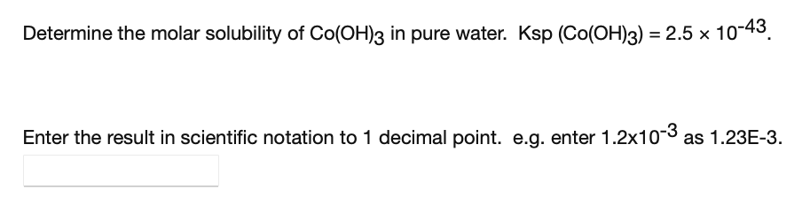 Determine the molar solubility of Co(OH)3 in pure water. Ksp (Co(OH)3) = 2.5 x 10-43.
Enter the result in scientific notation to 1 decimal point. e.g. enter 1.2x103 as 1.23E-3.
