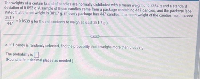The weights of a certain brand of candies are normally distributed with a mean weight of 0.8554 g and a standard
deviation of 0.052 g. A sample of these candies came from a package containing 447 candies, and the package label
stated that the net weight is 381.7 g. (If every package has 447 candies, the mean weight of the candies must exceed
381.7
-=0.8539 g for the net contents to weigh at least 381.7 g.)
447
a. If 1 candy is randomly selected, find the probability that it weighs more than 0.8539 g
The probability is
(Round to four decimal places as needed.)