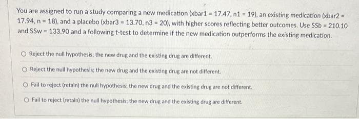 You are assigned to run a study comparing a new medication (xbar1 = 17.47, n1 = 19), an existing medication (xbar2 =
17.94, n=18), and a placebo (xbar3 = 13.70, n3 = 20), with higher scores reflecting better outcomes. Use SSb = 210.10
and SSw=133.90 and a following t-test to determine if the new medication outperforms the existing medication.
O Reject the null hypothesis; the new drug and the existing drug are different.
Reject the null hypothesis; the new drug and the existing drug are not different.
O Fail to reject (retain) the null hypothesis; the new drug and the existing drug are not different.
O Fail to reject (retain) the null hypothesis; the new drug and the existing drug are different.