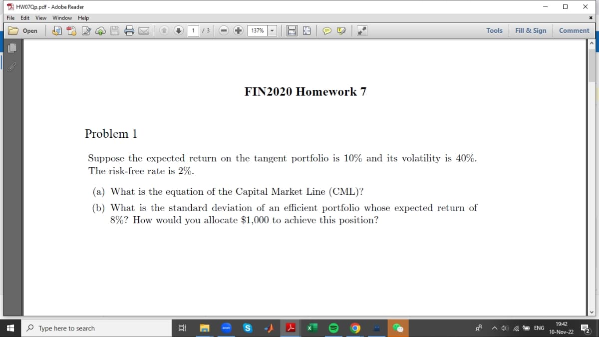 HW07Qp.pdf - Adobe Reader
File Edit View Window Help
Open
P
H
Problem 1
↑ ↓
Type here to search
1
/ 3
8:
137%
E
Suppose the expected return on the tangent portfolio is 10% and its volatility is 40%.
The risk-free rate is 2%.
e T
FIN2020 Homework 7
(a) What is the equation of the Capital Market Line (CML)?
(b) What is the standard deviation of an efficient portfolio whose expected return of
8%? How would you allocate $1,000 to achieve this position?
A
B
o
Tools
Fill & Sign
ENG
0
X
Comment
19:42
10-Nov-22