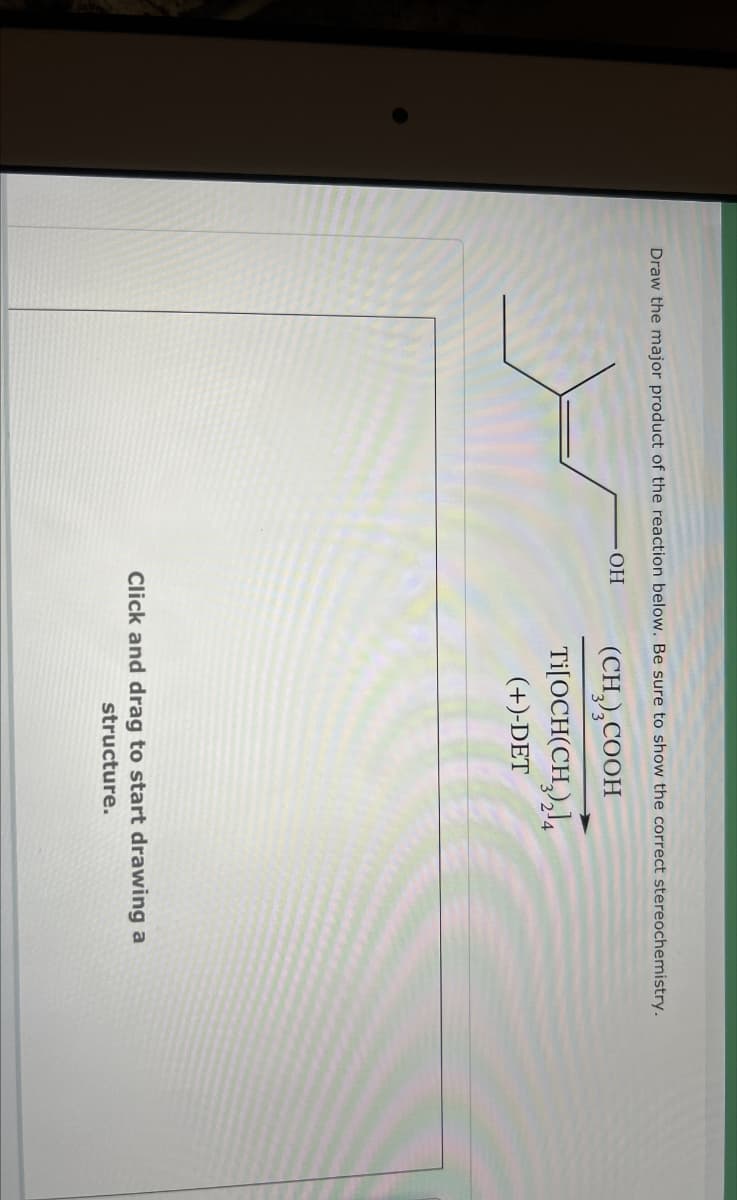 Draw the major product of the reaction below. Be sure to show the correct stereochemistry.
.OH
(CH3)2COOH
Ti[OCH(CH3)2]4
(+)-DET
Click and drag to start drawing a
structure.