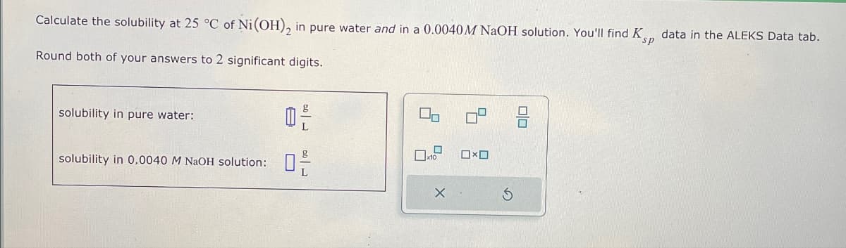 Calculate the solubility at 25 °C of Ni(OH)2 in pure water and in a 0.0040 M NaOH solution. You'll find K
Round both of your answers to 2 significant digits.
sp
data in the ALEKS Data tab.
solubility in pure water:
solubility in 0.0040 M NaOH solution:
0
19
딤
X
5
号