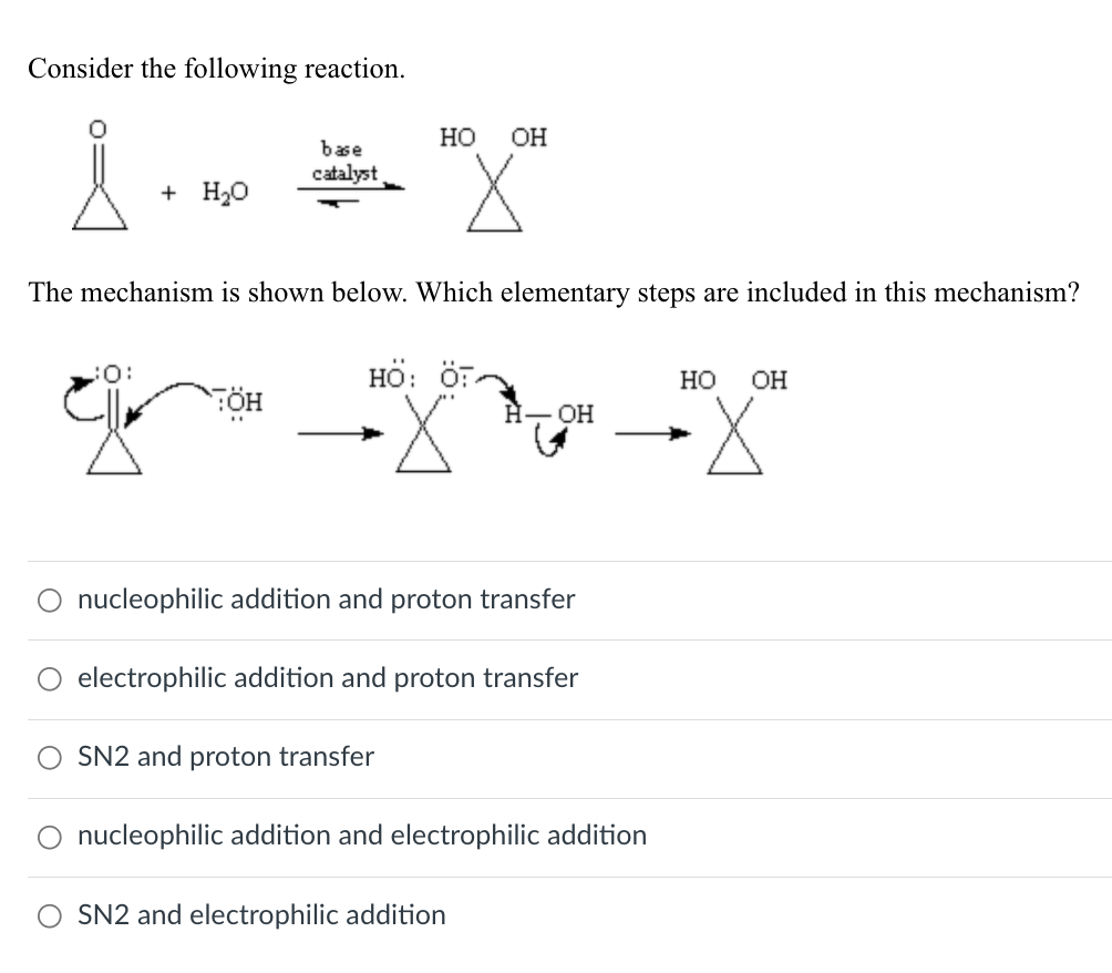 Consider the following reaction.
HO OH
base
catalyst
+ H₂O
The mechanism is shown below. Which elementary steps are included in this mechanism?
HÖ: ÖT
HO OH
TÖH
H-OH
"
تھا
nucleophilic addition and proton transfer
○ electrophilic addition and proton transfer
SN2 and proton transfer
nucleophilic addition and electrophilic addition
○ SN2 and electrophilic addition