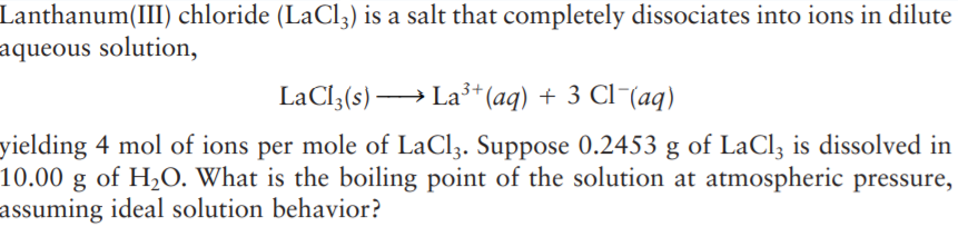 Lanthanum(III) chloride (LaCl3) is a salt that completely dissociates into ions in dilute
aqueous solution,
LaCl3(s) → La3+* (aq) + 3 Cl¯(aq)
yielding 4 mol of ions per mole of LaCl3. Suppose 0.2453 g of LaCl3 is dissolved in
10.00 g of H2O. What is the boiling point of the solution at atmospheric pressure,
assuming ideal solution behavior?
