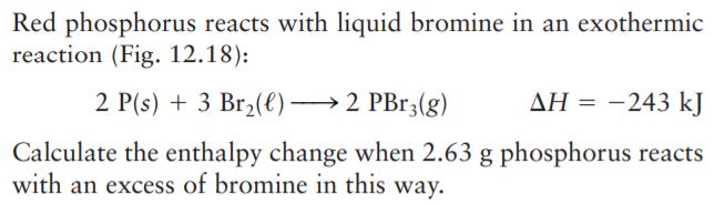 Red phosphorus reacts with liquid bromine in an exothermic
reaction (Fig. 12.18):
2 P(s) + 3 Br2(€)→2 PB13(g)
ΔΗ--243 k]
Calculate the enthalpy change when 2.63 g phosphorus reacts
with an excess of bromine in this way.
