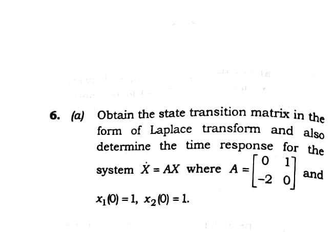 form of Laplace transform and also
6. (a) Obtain the state transition matrix in the
determine the time response for the
system X = AX where A =
%3D
and
-2 0
X1(0) = 1, x2(0) = 1.
