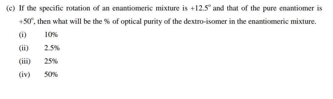 (c) If the specific rotation of an enantiomeric mixture is +12.5° and that of the pure enantiomer is
+50°, then what will be the % of optical purity of the dextro-isomer in the enantiomeric mixture.
(i)
10%
(ii)
2.5%
(iii)
25%
(iv)
50%
