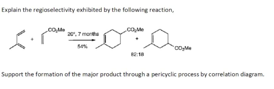 Explain the regioselectivity exhibited by the following reaction,
.COMe
20°, 7 months
54%
CO2ME
82:18
Support the formation of the major product through a pericyclic process by correlation diagram.
