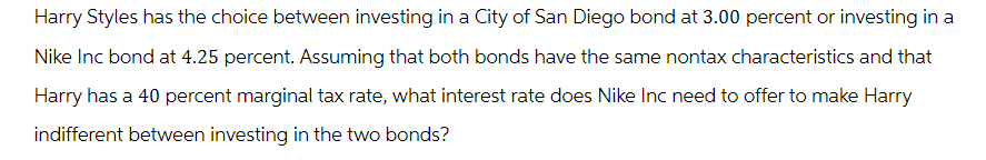 Harry Styles has the choice between investing in a City of San Diego bond at 3.00 percent or investing in a
Nike Inc bond at 4.25 percent. Assuming that both bonds have the same nontax characteristics and that
Harry has a 40 percent marginal tax rate, what interest rate does Nike Inc need to offer to make Harry
indifferent between investing in the two bonds?