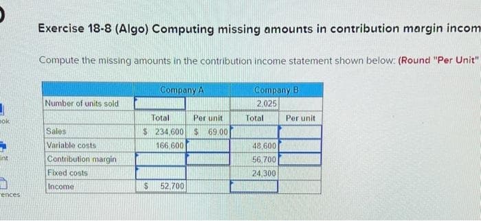 bok
int
"ences
Exercise 18-8 (Algo) Computing missing amounts in contribution margin incom
Compute the missing amounts in the contribution income statement shown below: (Round "Per Unit"
Number of units sold
Sales
Variable costs
Contribution margin
Fixed costs
Income
Company A
Total
Per unit
$ 234,600 $ 69.00
166,600
$
52,700
Company B.
2,025
Total
48,600
56.700
24,300
Per unit