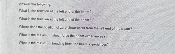 Answer the following:
What is the reaction at the left end of the beam?
What is the reaction at the left end of the beam?
Where does the position of zero shear occur from the left end of the beam?
What is the maximum shear force the beam experiences?
What is the maximum bending force the beam experiences?