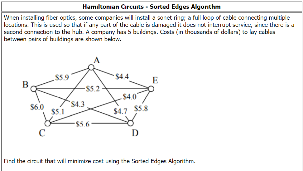 Hamiltonian Circuits - Sorted Edges Algorithm
When installing fiber optics, some companies will install a sonet ring; a full loop of cable connecting multiple
locations. This is used so that if any part of the cable is damaged it does not interrupt service, since there is a
second connection to the hub. A company has 5 buildings. Costs (in thousands of dollars) to lay cables
between pairs of buildings are shown below.
$5.9
$4.4
E
B
$5.2
$4.3
$4.0
$6.0
$5.1
$5.6
D
Find the circuit that will minimize cost using the Sorted Edges Algorithm.
$4.7
$5.8