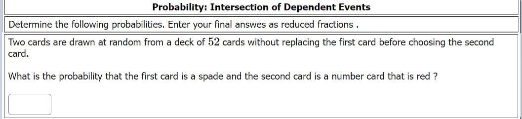 Probability: Intersection of Dependent Events
Determine the following probabilities. Enter your final answes as reduced fractions .
Two cards are drawn at random from a deck of 52 cards without replacing the first card before choosing the second
card.
What is the probability that the first card is a spade and the second card is a number card that is red ?
