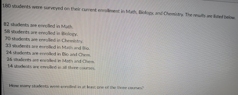 180 students were surveyed on their current enrollment in Math, Biology, and Chemistry. The results are listed below.
82 students are enrolled in Math.
58 students are enrolled in Biology.
70 students are enrolled in Chemistry.
33 students are enrolled in Math and Bio.
24 students are enrolled in Bio and Chem.
26 students are enrolled in Math and Chem.
14 students are enrolled in all three courses.
How many students were enrolled in at least one of the three courses?
