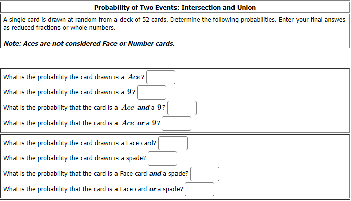 Probability of Two Events: Intersection and Union
A single card is drawn at random from a deck of 52 cards. Determine the following probabilities. Enter your final answes
as reduced fractions or whole numbers.
Note: Aces are not considered Face or Number cards.
What is the probability the card drawn is a Ace?
What is the probability the card drawn is a 9?
What is the probability that the card is a Ace and a 9?
What is the probability that the card is a Ace or a 9?
What is the probability the card drawn is a Face card?
What is the probability the card drawn is a spade?
What is the probability that the card is a Face card and a spade?
What is the probability that the card is a Face card or a spade?
