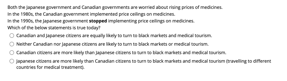 Both the Japanese government and Canadian governments are worried about rising prices of medicines.
In the 1980s, the Canadian government implemented price ceilings on medicines.
In the 1990s, the Japanese government stopped implementing price ceilings on medicines.
Which of the below statements is true today?
Canadian and Japanese citizens are equally likely to turn to black markets and medical tourism.
Neither Canadian nor Japanese citizens are likely to turn to black markets or medical tourism.
Canadian citizens are more likely than Japanese citizens to turn to black markets and medical tourism.
Japanese citizens are more likely than Canadian citizens to turn to black markets and medical tourism (travelling to different
countries for medical treatment).
