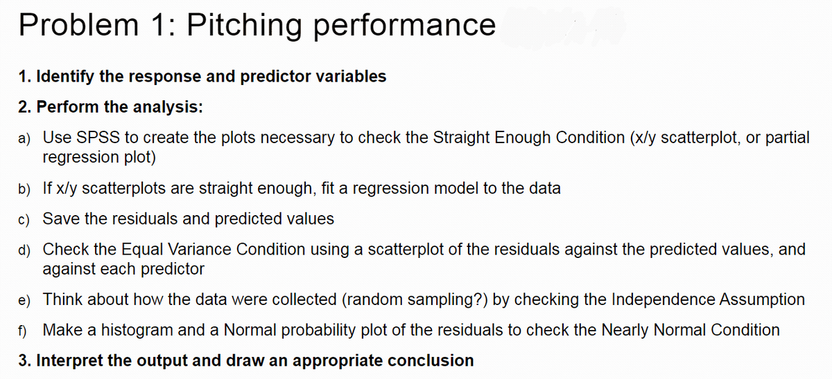 Problem 1: Pitching performance
1. Identify the response and predictor variables
2. Perform the analysis:
a) Use SPSS to create the plots necessary to check the Straight Enough Condition (x/y scatterplot, or partial
regression plot)
b) If x/y scatterplots are straight enough, fit a regression model to the data
c) Save the residuals and predicted values
d) Check the Equal Variance Condition using a scatterplot of the residuals against the predicted values, and
against each predictor
e) Think about how the data were collected (random sampling?) by checking the Independence Assumption
f) Make a histogram and a Normal probability plot of the residuals to check the Nearly Normal Condition
3. Interpret the output and draw an appropriate conclusion