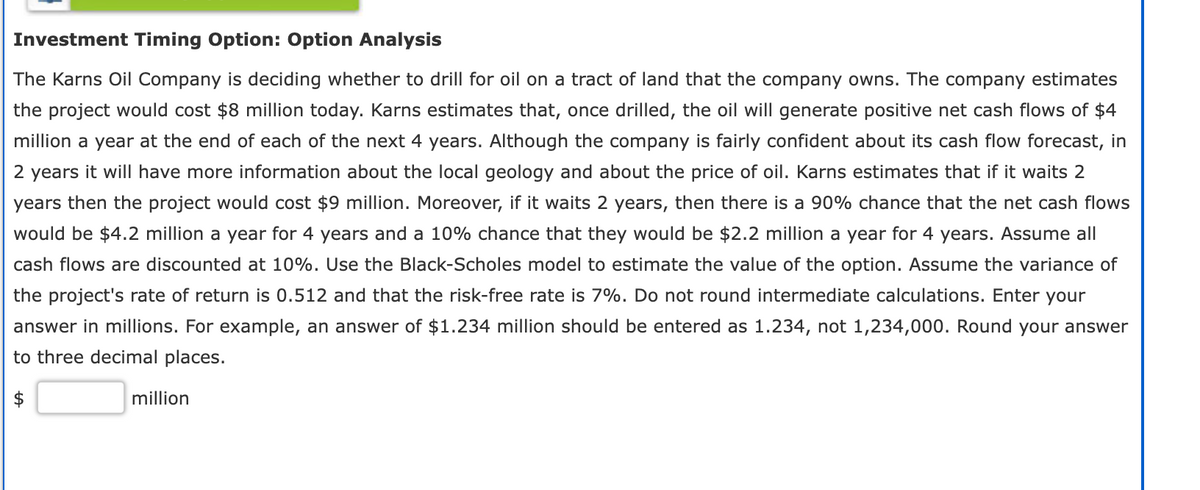Investment Timing Option: Option Analysis
The Karns Oil Company is deciding whether to drill for oil on a tract of land that the company owns. The company estimates
the project would cost $8 million today. Karns estimates that, once drilled, the oil will generate positive net cash flows of $4
million a year at the end of each of the next 4 years. Although the company is fairly confident about its cash flow forecast, in
2 years it will have more information about the local geology and about the price of oil. Karns estimates that if it waits 2
years then the project would cost $9 million. Moreover, if it waits 2 years, then there is a 90% chance that the net cash flows
would be $4.2 million a year for 4 years and a 10% chance that they would be $2.2 million a year for 4 years. Assume all
cash flows are discounted at 10%. Use the Black-Scholes model to estimate the value of the option. Assume the variance of
the project's rate of return is 0.512 and that the risk-free rate is 7%. Do not round intermediate calculations. Enter your
answer in millions. For example, an answer of $1.234 million should be entered as 1.234, not 1,234,000. Round your answer
to three decimal places.
million