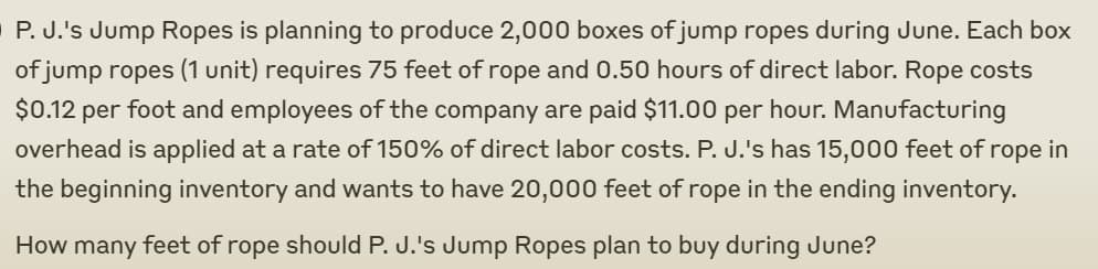 P. J.'s Jump Ropes is planning to produce 2,000 boxes of jump ropes during June. Each box
of jump ropes (1 unit) requires 75 feet of rope and 0.50 hours of direct labor. Rope costs
$0.12 per foot and employees of the company are paid $11.00 per hour. Manufacturing
overhead is applied at a rate of 150% of direct labor costs. P. J.'s has 15,000 feet of rope in
the beginning inventory and wants to have 20,000 feet of rope in the ending inventory.
How many feet of rope should P. J.'s Jump Ropes plan to buy during June?