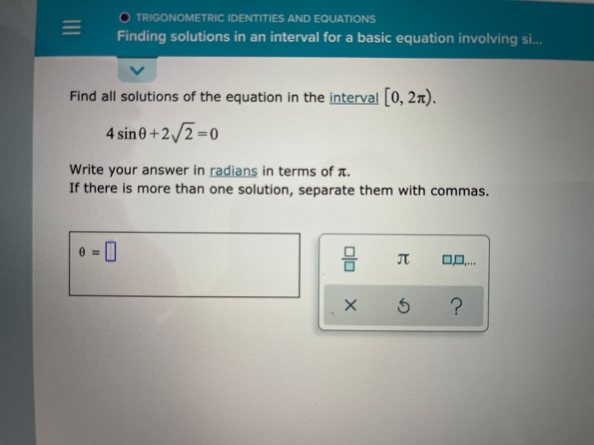 TRIGONOMETRIC IDENTITIES AND EQUATIONS
Finding solutions in an interval for a basic equation involving si...
Find all solutions of the equation in the interval 0, 2n).
4 sin 0+2/2%=0
Write your answer in radians in terms of a.
If there is more than one solution, separate them with commas.
IT
0.,..
1II
