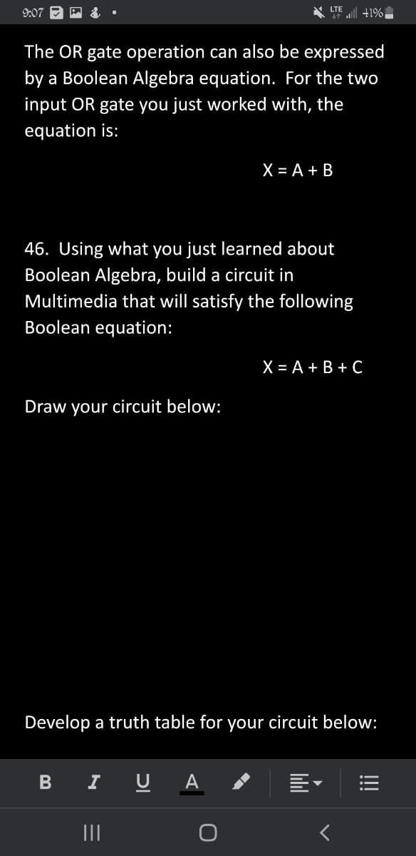 LTE
9:07
++ +1%.
The OR gate operation can also be expressed
by a Boolean Algebra equation. For the two
input OR gate you just worked with, the
equation is:
X = A + B
46. Using what you just learned about
Boolean Algebra, build a circuit in
Multimedia that will satisfy the following
Boolean equation:
X = A + B + C
Draw your circuit below:
Develop a truth table for your circuit below:
B
I U
—
|||