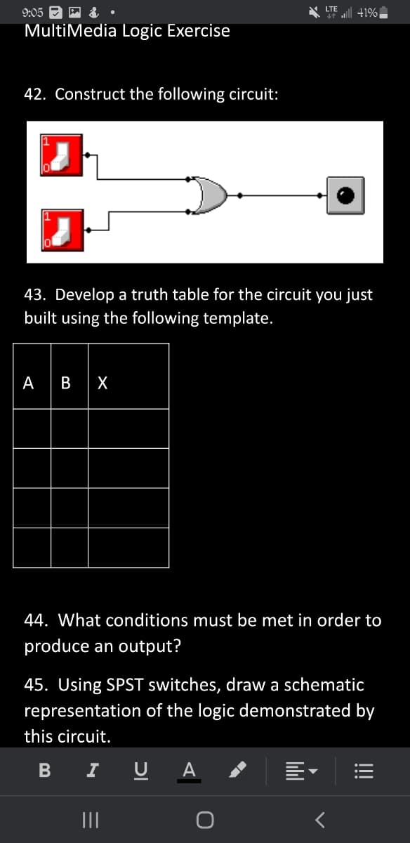 LTE
9:05 •
MultiMedia Logic Exercise
42. Construct the following circuit:
43. Develop a truth table for the circuit you just
built using the following template.
ABX
44. What conditions must be met in order to
produce an output?
45. Using SPST switches, draw a schematic
representation of the logic demonstrated by
this circuit.
B I
U A
|||
+1%