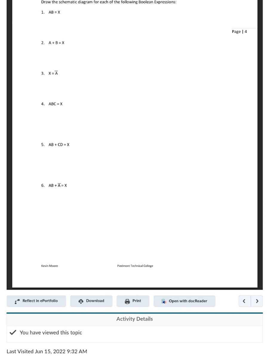 Draw the schematic diagram for each of the following Boolean Expressions:
1. AB X
2. A+B=X
3. X = A
4. ABC=X
5. AB+CD=X
6. AB+A=X
Kevin Moore
Reflect in ePortfolio
You have viewed this topic
Last Visited Jun 15, 2022 9:32 AM
Download
Piedmont Technical College
Print
Activity Details
Open with docReader
Page | 4
<