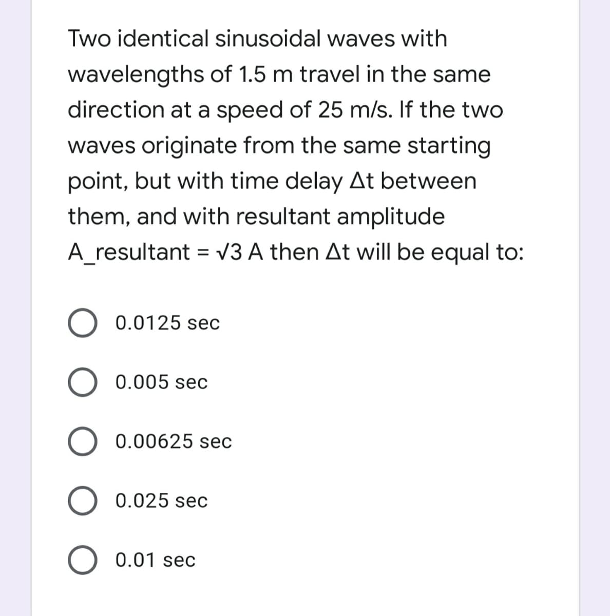 Two identical sinusoidal waves with
wavelengths of 1.5 m travel in the same
direction at a speed of 25 m/s. If the two
waves originate from the same starting
point, but with time delay At between
them, and with resultant amplitude
A_resultant = V3 A then At will be equal to:
0.0125 sec
O 0.005 sec
0.00625 sec
0.025 sec
0.01 sec

