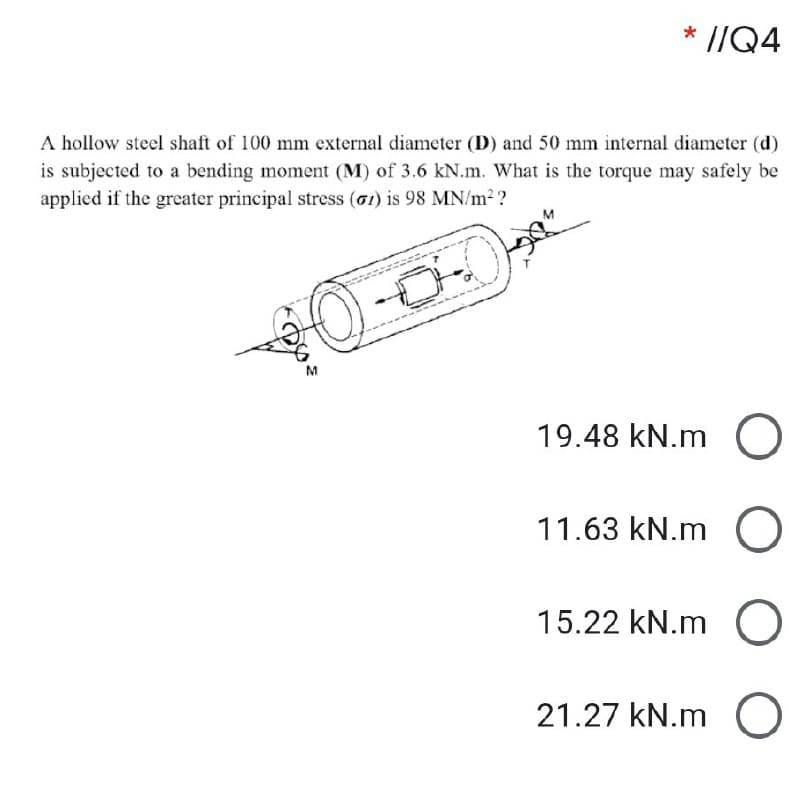 * //Q4
A hollow steel shaft of 100 mm external diameter (D) and 50 mm internal diameter (d)
is subjected to a bending moment (M) of 3.6 kN.m. What is the torque may safely be
applied if the greater principal stress (G1) is 98 MN/m2 ?
19.48 kN.m O
11.63 kN.m O
15.22 kN.m O
21.27 kN.m O
