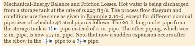 Mechanical-Energy Balance and Friction Losses. Hot water is being discharged
from a storage tank at the rate of o.223 ft3/s. The process flow diagram and
conditions are the same as given in Example 2.10-6, except for different nominal
pipe sizes of schedule 40 steel pipe as follows. The 20-ft-long outlet pipe from
the storage tank is 1-in. pipe instead of 4-in. pipe. The other piping, which was
2-in. pipe, is now 2.5-in. pipe. Note that now a sudden expansion occurs after
the elbow in the 13-in. pipe to a 2}-in pipe.
