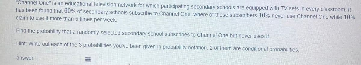 "Channel One" is an educational television network for which participating secondary schools are equipped with TV sets in every classroom. It
has been found that 60% of secondary schools subscribe to Channel One, where of these subscribers 10% never use Channel One while 10%
claim to use it more than 5 times per week.
Find the probability that a randomly selected secondary school subscribes to Channel One but never uses it.
Hint Write out each of the 3 probabilities you've been given in probability notation. 2 of them are conditional probabilities.
answer.
